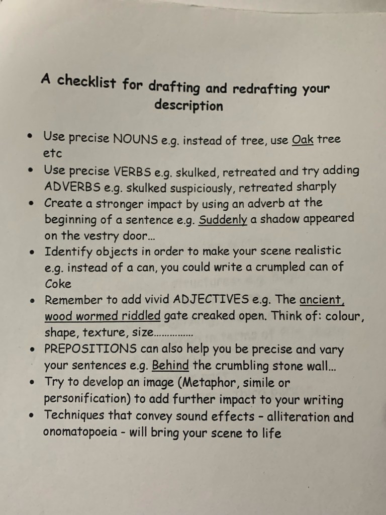 A checklist for drafting and redrafting your description.
1. Use precise nouns, e.g. instead of tree, use Oak tree et cetera.
2. Use precise verbs, e.g. skulked, retreated and try adding adverbs, e.g. skulked suspiciously, retreated sharply.
3. Create a stronger impact by using an adverb at the beginning of a sentence e.g. suddenly a shadow appeared on the vestry door.
4. Identify objects in order to make your scene realistic e.g. instead of a can, you could write a crumpled can of Coke.
5. Remember to add vivid adjectives, e.g. the ancient, wood wormed riddled gate creaked open. Think of: colour, shape, texture, size.
6. Prepositions can also help you be precise and vary your sentences, e.g. behind the crumbling stone wall.
7. Try to develop an image using metaphor, simile or personification to add further impact to your writing.
8. Techniques that convey sound effects - alliteration and onomatopoeia - will bring your scene to life.